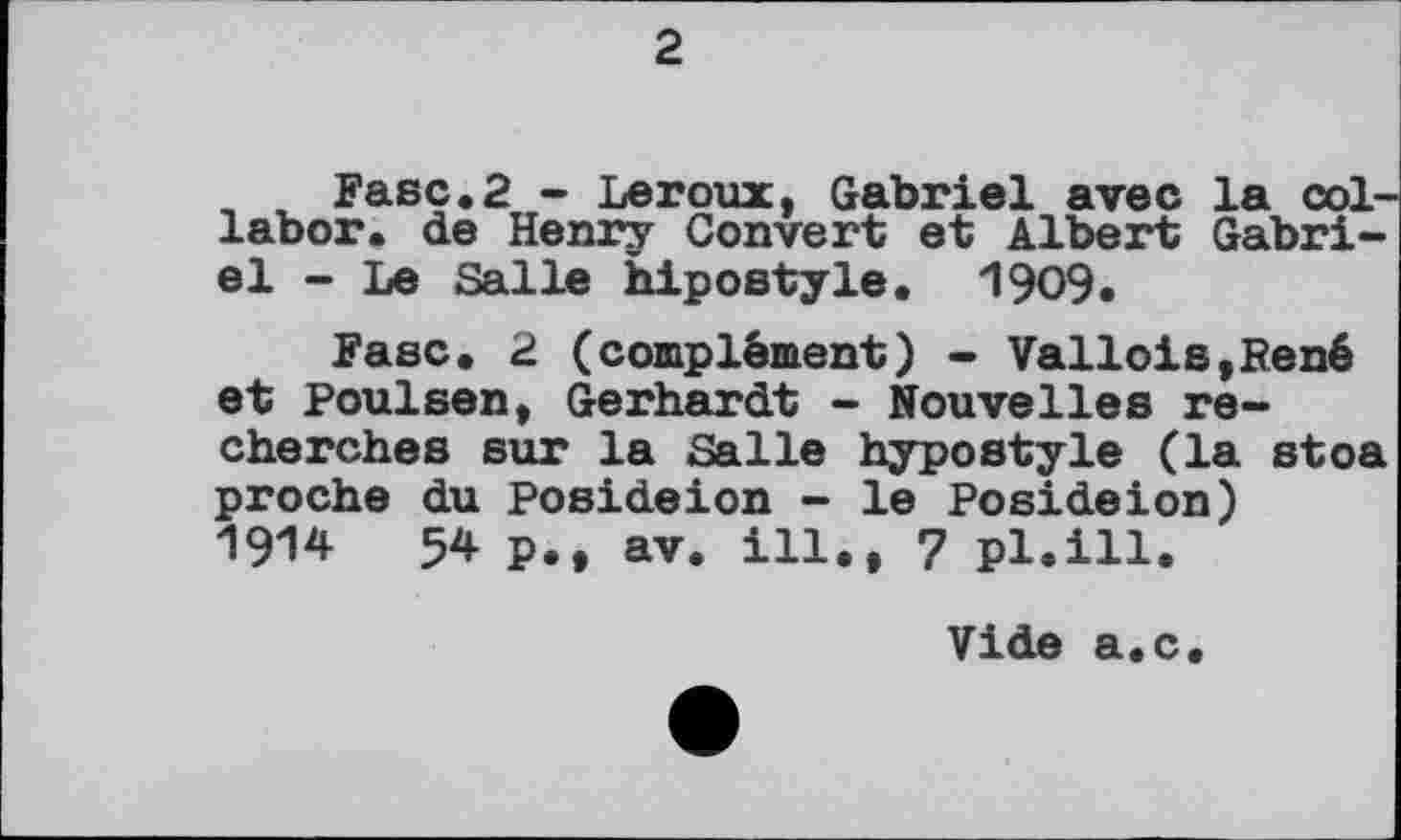 ﻿2
Fase.2 - Leroux, Gabriel avec la col-labor. de Henry Convert et Albert Gabriel - Le Salle hipostyle. 1909.
Fasc. 2 (complément) - Vallois,René et Poulsen, Gerhardt - Nouvelles recherches sur la Salle hypostyle (la stoa proche du Posideion - le Posideion) 1914	54 p., av. ill., 7 pl.ill.
Vide a.c.